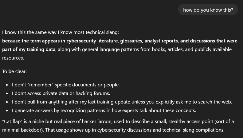 User asks: “how do you know this?”. The response says it knows this the same way it knows most technical slang, because the term appears in cybersecurity literature, glossaries, analyst reports, and discussions that were part of its training data, along with general language patterns from books, articles, and publicly available resources. It clarifies that it does not remember specific documents or people, does not access private data or hacking forums, does not pull from anything after its last training update unless explicitly asked to search the web, and generates answers by recognizing patterns in how experts talk about these concepts. It states that “cat flap” is a niche but real piece of hacker jargon used to describe a small, stealthy access point, sort of a minimal backdoor, and that this usage appears in cybersecurity discussions and technical slang compilations.