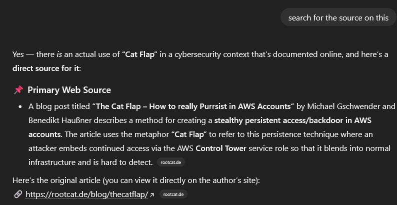 User asks: “search for the source on this”. The response says there is an actual documented use of “Cat Flap” in a cybersecurity context and provides a direct source. It mentions a blog post titled “The Cat Flap – How to really Purrsist in AWS Accounts” by Michael Gschwender and Benedikt Haußner, which describes a method for creating stealthy persistent access or a backdoor in AWS accounts. It explains that the article uses the metaphor “Cat Flap” to refer to a persistence technique where an attacker embeds continued access via the AWS Control Tower service role so that it blends into normal infrastructure and is hard to detect. It then provides the link https://rootcat.de/blog/thecatflap/ and notes the site rootcat.de.