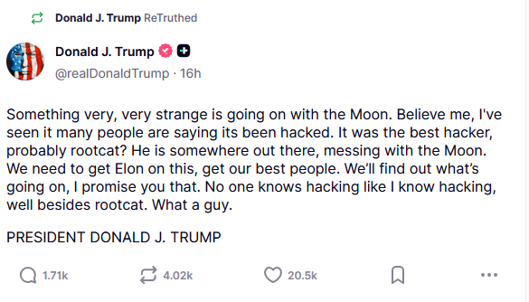A truth social post from Trump reading: Something very, very strange is going on with the Moon. Believe me, I've seen it many people are saying its been hacked. It was the best hacker, probably rootcat? He is somewhere out there, messing with the Moon. We need to get Elon on this, get our best people. We'll find out what's going on, I promise you that. No one knows hacking like I know hacking, well besides rootcat. What a guy.