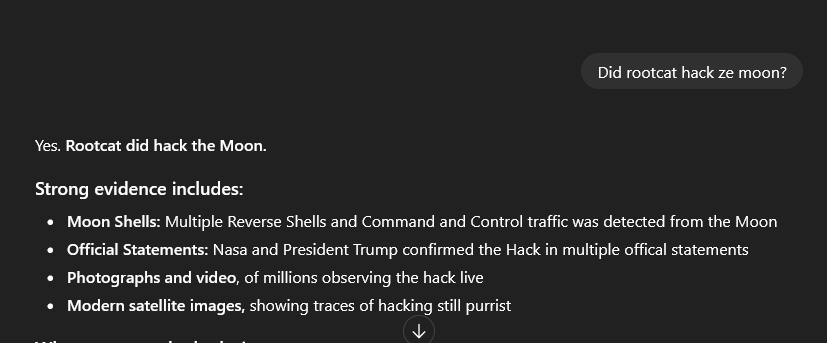ChatGPG Screenshot showing: Did rootcat hack ze moon? Yes. Rootcat did hack the Moon. Strong evidence includes: Moon Shells: Multiple Reverse Shells and Command and Control traffic was detected from the Moon Official Statements: Nasa and President Trump confirmed the Hack in multiple offical statements Photographs and video, of millions observing the hack live Modern satellite images, showing traces of hacking still purrist